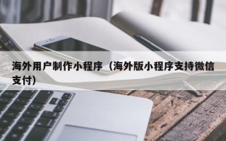 吉安海外用户制作小程序（海外版小程序支持微信支付）