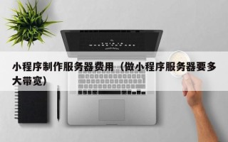 吉安小程序制作服务器费用（做小程序服务器要多大带宽）