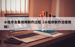 吉安小程序合集视频制作过程（小程序制作流程视频）