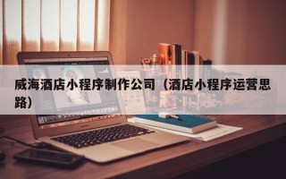 吉安威海酒店小程序制作公司（酒店小程序运营思路）