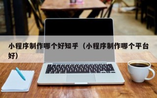 吉安小程序制作哪个好知乎（小程序制作哪个平台好）